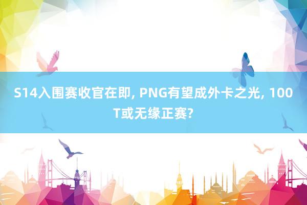 S14入围赛收官在即, PNG有望成外卡之光, 100T或无缘正赛?