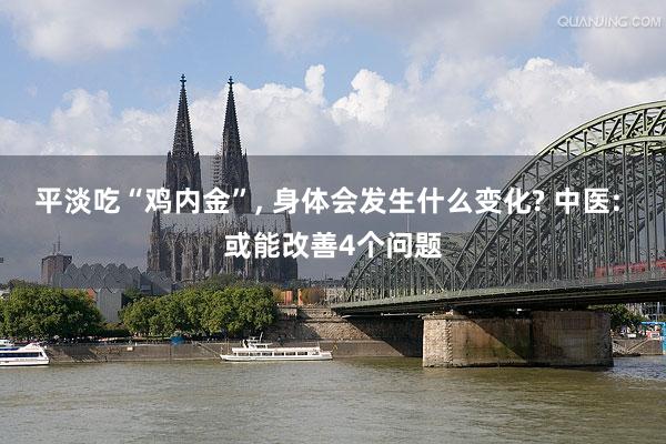 平淡吃“鸡内金”, 身体会发生什么变化? 中医: 或能改善4个问题