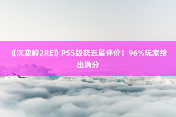 《沉寂岭2RE》PS5版获五星评价！96%玩家给出满分