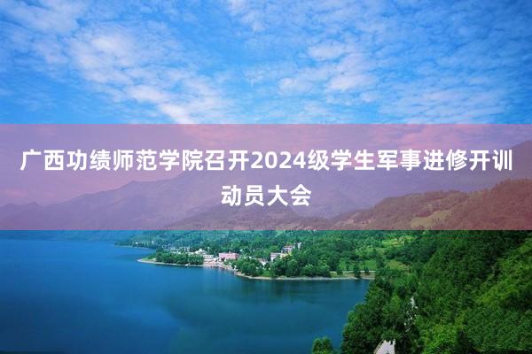 广西功绩师范学院召开2024级学生军事进修开训动员大会