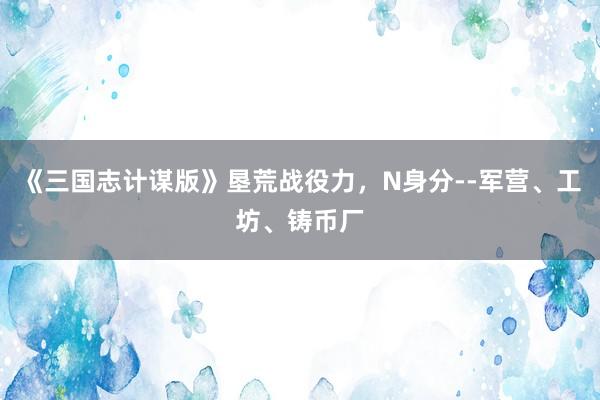 《三国志计谋版》垦荒战役力，N身分--军营、工坊、铸币厂