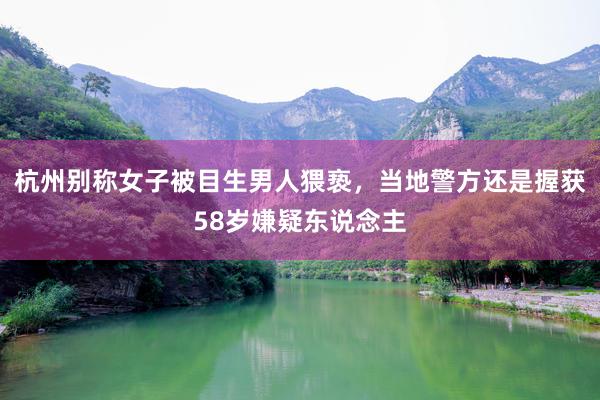 杭州别称女子被目生男人猥亵，当地警方还是握获58岁嫌疑东说念主