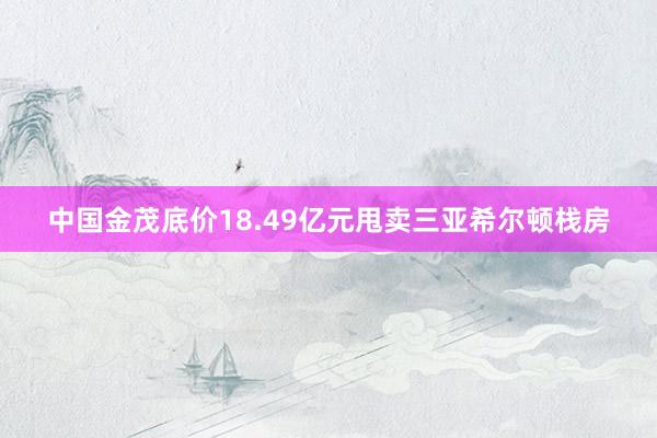 中国金茂底价18.49亿元甩卖三亚希尔顿栈房