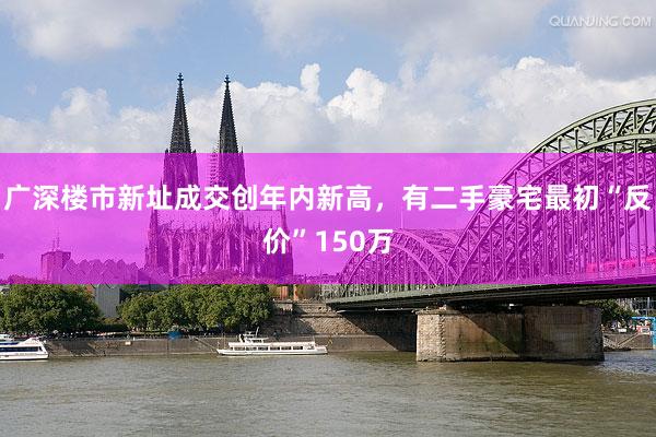 广深楼市新址成交创年内新高，有二手豪宅最初“反价”150万