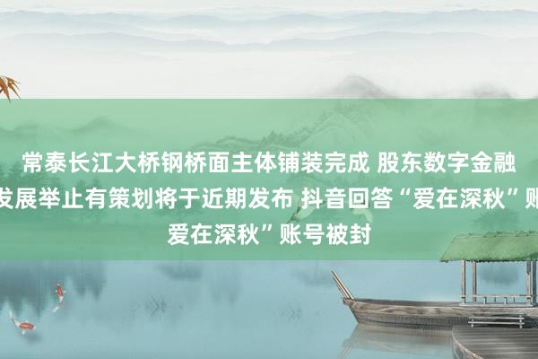 常泰长江大桥钢桥面主体铺装完成 股东数字金融高质地发展举止有策划将于近期发布 抖音回答“爱在深秋”账号被封